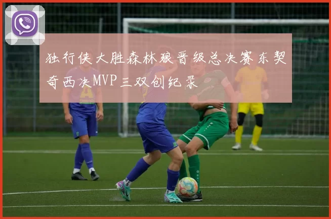 独行侠大胜森林狼晋级总决赛东契奇西决MVP三双创纪录