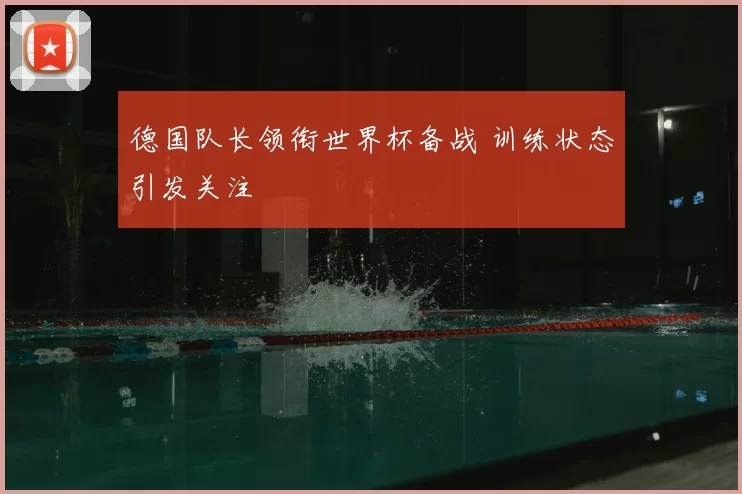 德国队长领衔世界杯备战 训练状态引发关注