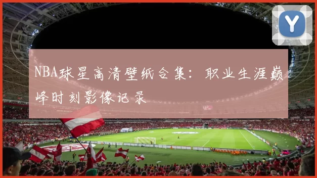 NBA球星高清壁纸合集：职业生涯巅峰时刻影像记录