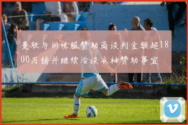 曼联与训练服赞助商谈判金额超1800万镑并继续洽谈衣袖赞助事宜