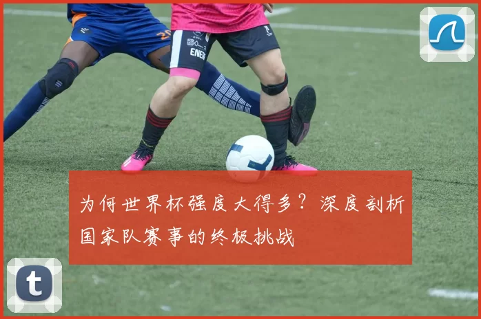 为何世界杯强度大得多?深度剖析国家队赛事的终极挑战