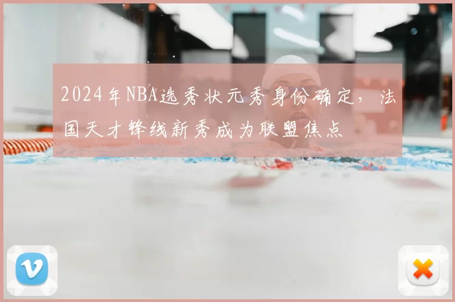 2024年NBA选秀状元秀身份确定，法国天才锋线新秀成为联盟焦点