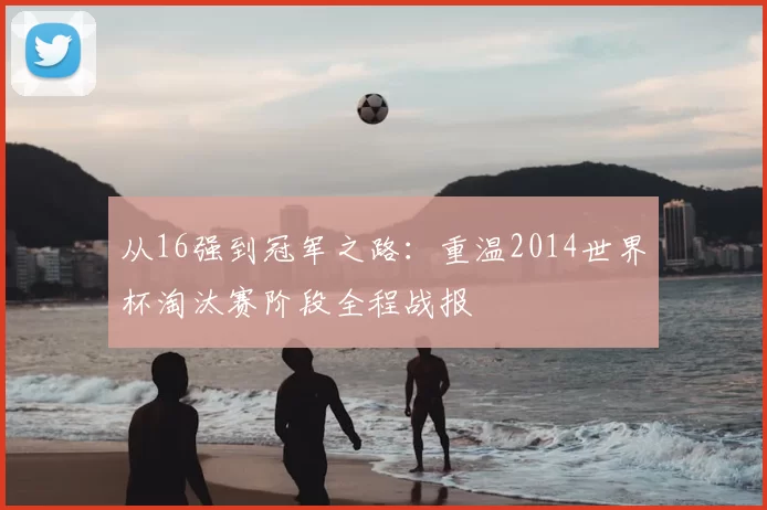 从16强到冠军之路：重温2014世界杯淘汰赛阶段全程战报