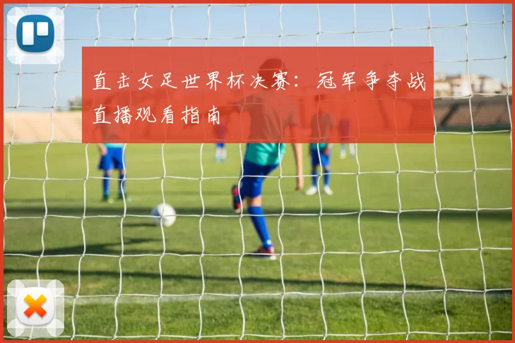 直击女足世界杯决赛:冠军争夺战直播观看指南