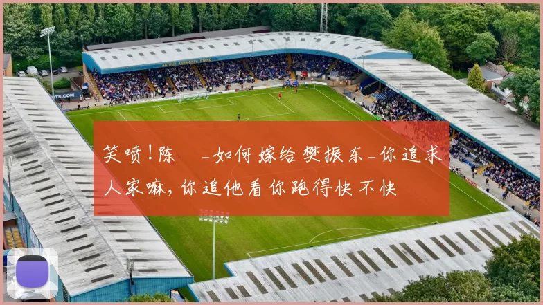笑喷!陈玘_如何嫁给樊振东_你追求人家嘛,你追他看你跑得快不快