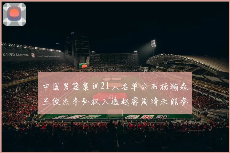 中国男篮集训21人名单公布杨瀚森王俊杰李弘权入选赵睿周琦未能参加