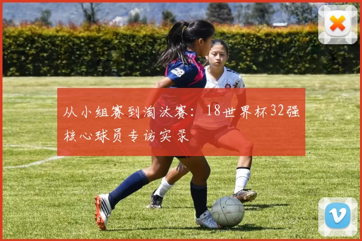 从小组赛到淘汰赛:18世界杯32强核心球员专访实录