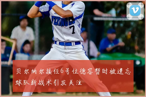 贝尔纳尔接任6号位德容暂时被遗忘球队新战术引发关注