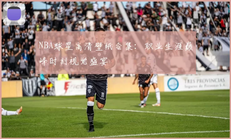 NBA球星高清壁纸合集：职业生涯巅峰时刻视觉盛宴