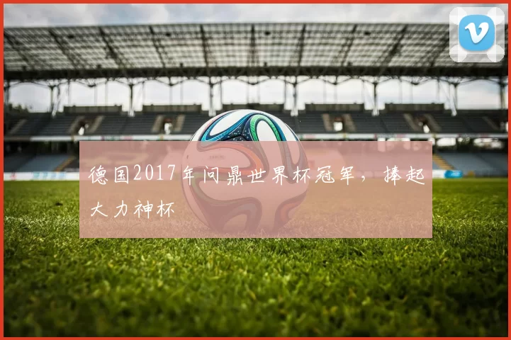 德国2017年问鼎世界杯冠军,捧起大力神杯