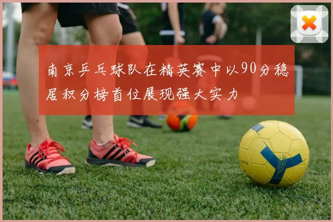 南京乒乓球队在精英赛中以90分稳居积分榜首位展现强大实力