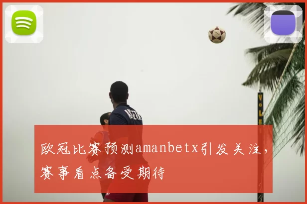 欧冠比赛预测amanbetx引发关注,赛事看点备受期待