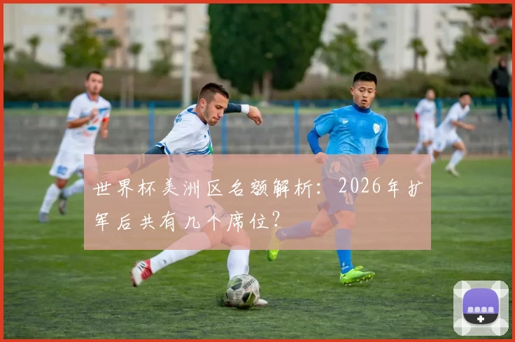 世界杯美洲区名额解析：2026年扩军后共有几个席位？