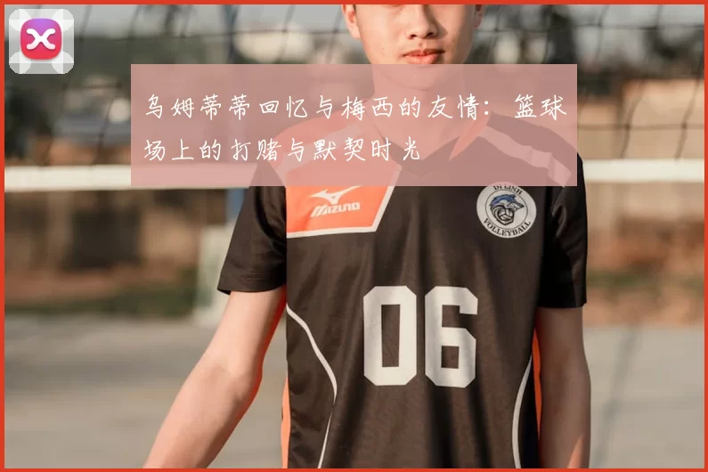 乌姆蒂蒂回忆与梅西的友情:篮球场上的打赌与默契时光