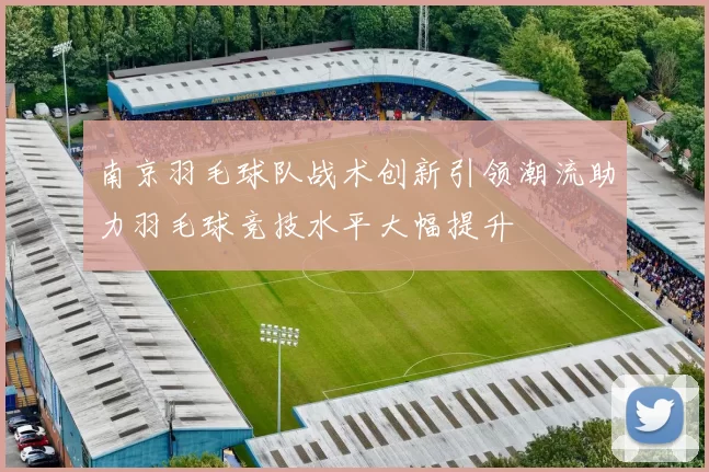 南京羽毛球队战术创新引领潮流助力羽毛球竞技水平大幅提升