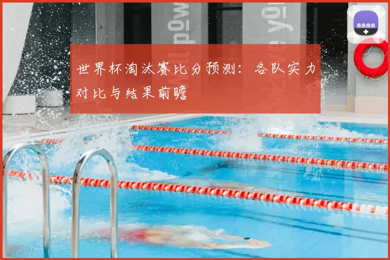 世界杯淘汰赛比分预测：各队实力对比与结果前瞻