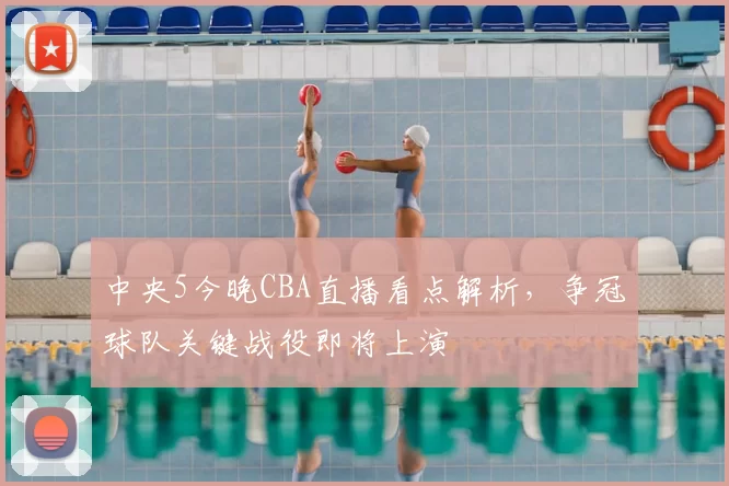 中央5今晚CBA直播看点解析,争冠球队关键战役即将上演