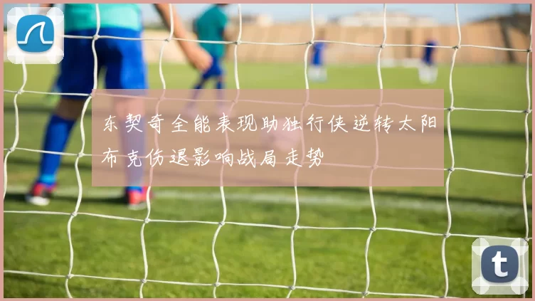 东契奇全能表现助独行侠逆转太阳布克伤退影响战局走势