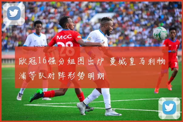 欧冠16强分组图出炉 曼城皇马利物浦等队对阵形势明朗