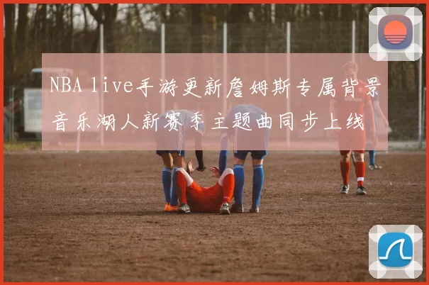 NBA live手游更新詹姆斯专属背景音乐湖人新赛季主题曲同步上线