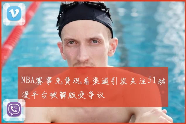 NBA赛事免费观看渠道引发关注51动漫平台破解版受争议