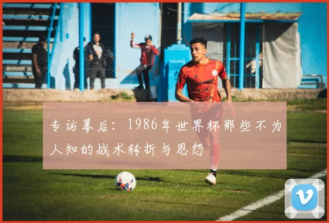 专访幕后:1986年世界杯那些不为人知的战术转折与恩怨