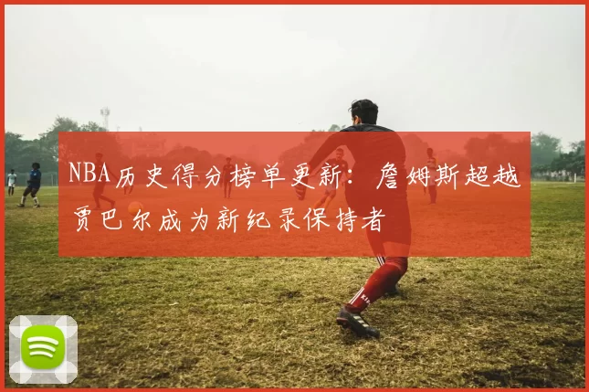 NBA历史得分榜单更新:詹姆斯超越贾巴尔成为新纪录保持者