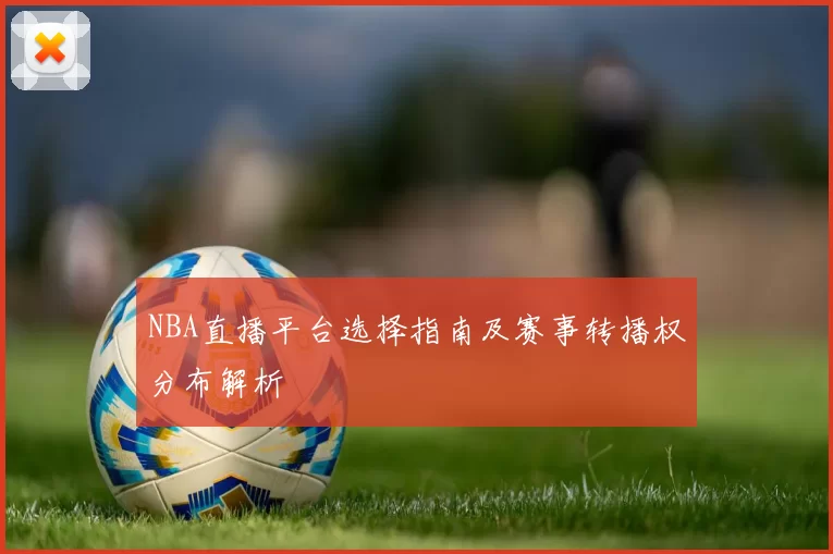 NBA直播平台选择指南及赛事转播权分布解析