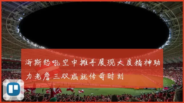 海斯怒吼空中摊手展现大度精神助力老詹三双成就传奇时刻