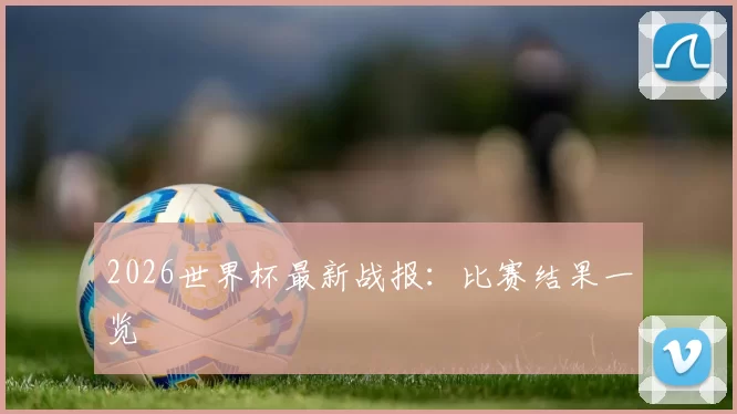 2026世界杯最新战报:比赛结果一览