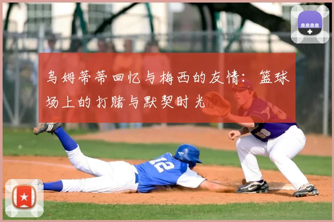 乌姆蒂蒂回忆与梅西的友情:篮球场上的打赌与默契时光
