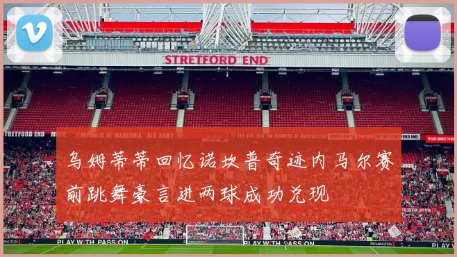 乌姆蒂蒂回忆诺坎普奇迹内马尔赛前跳舞豪言进两球成功兑现