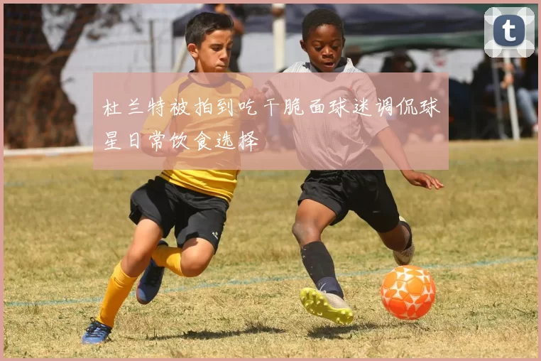 杜兰特被拍到吃干脆面球迷调侃球星日常饮食选择