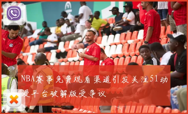 NBA赛事免费观看渠道引发关注51动漫平台破解版受争议