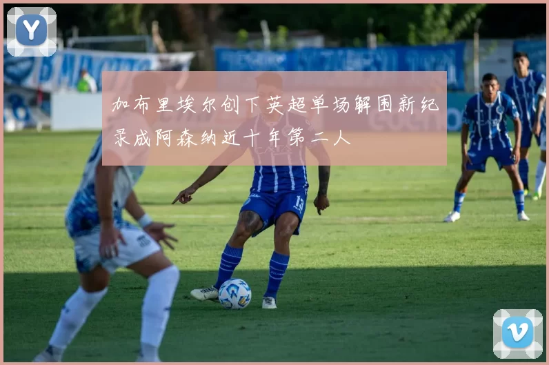 加布里埃尔创下英超单场解围新纪录成阿森纳近十年第二人