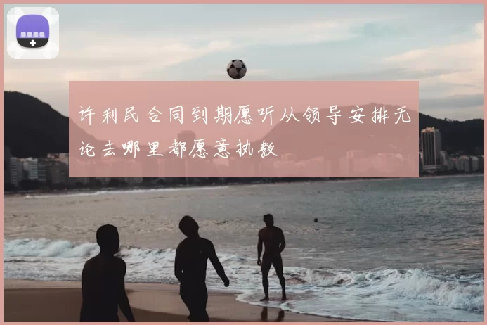 许利民合同到期愿听从领导安排无论去哪里都愿意执教