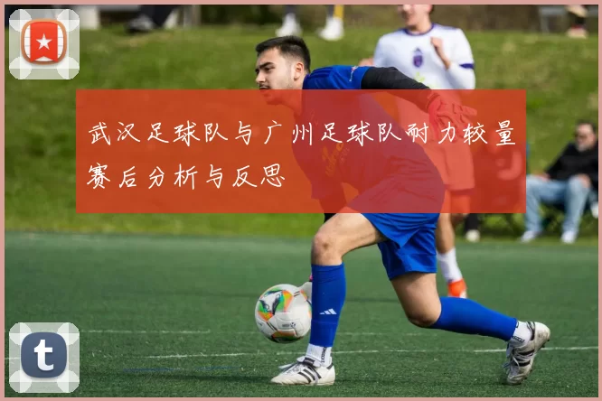 武汉足球队与广州足球队耐力较量赛后分析与反思