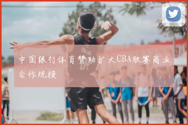 中国银行体育赞助扩大CBA联赛商业合作规模