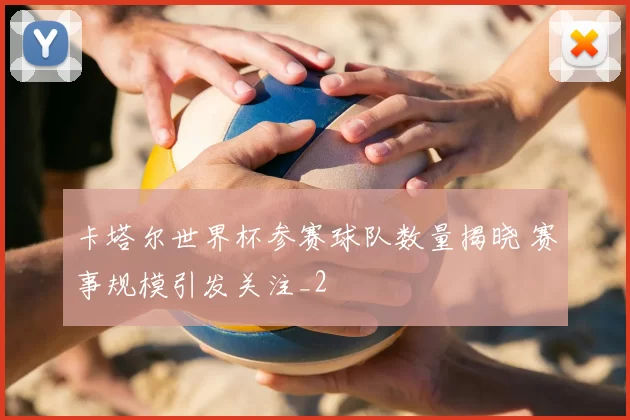 卡塔尔世界杯参赛球队数量揭晓 赛事规模引发关注_2