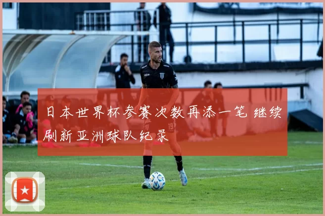 日本世界杯参赛次数再添一笔 继续刷新亚洲球队纪录
