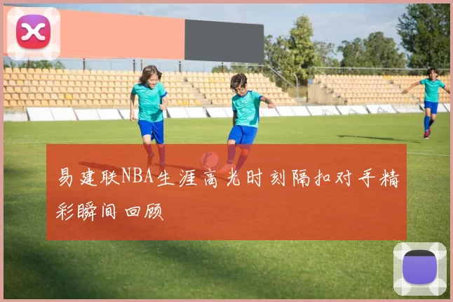 易建联NBA生涯高光时刻隔扣对手精彩瞬间回顾