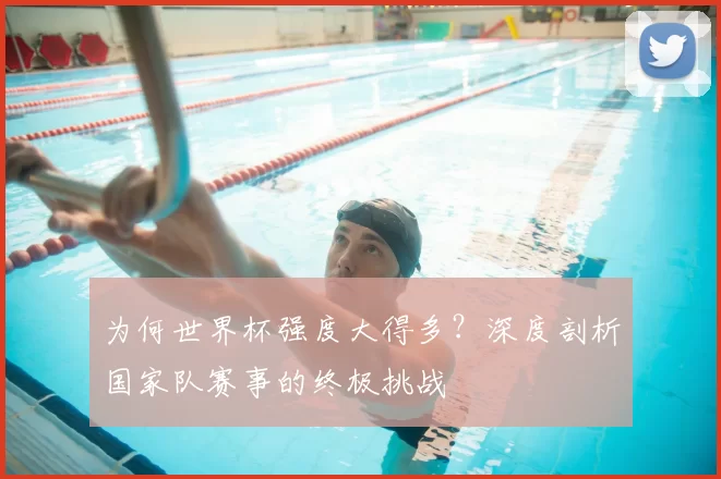 为何世界杯强度大得多？深度剖析国家队赛事的终极挑战