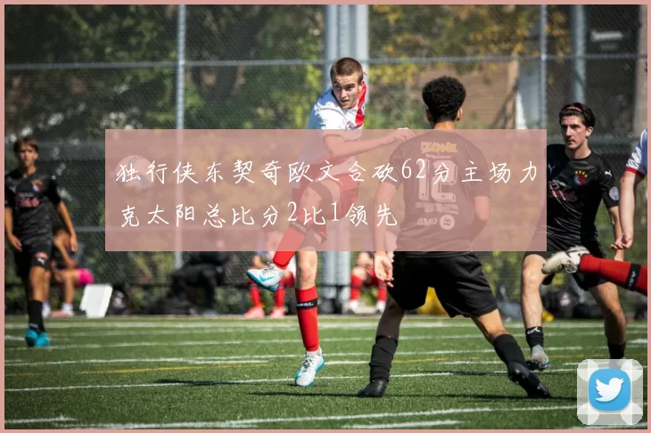 独行侠东契奇欧文合砍62分主场力克太阳总比分2比1领先