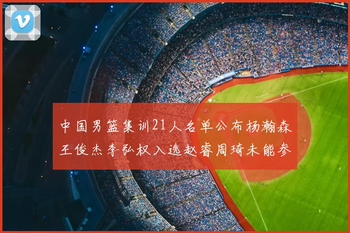 中国男篮集训21人名单公布杨瀚森王俊杰李弘权入选赵睿周琦未能参加