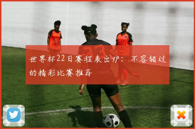 世界杯22日赛程表出炉：不容错过的精彩比赛推荐