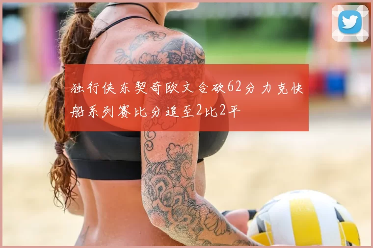 独行侠东契奇欧文合砍62分力克快船系列赛比分追至2比2平