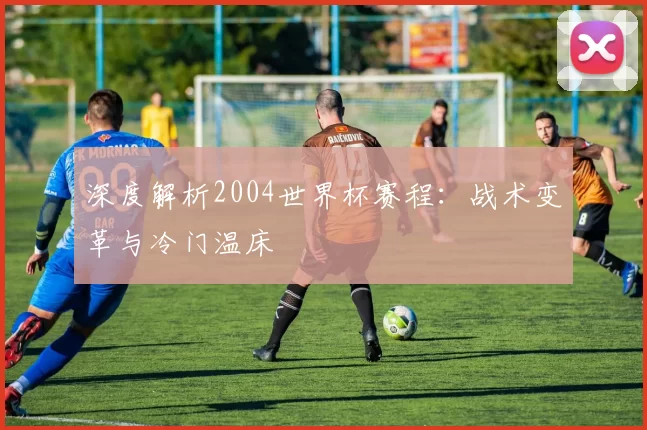 深度解析2004世界杯赛程:战术变革与冷门温床