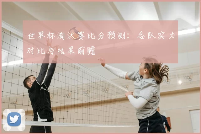 世界杯淘汰赛比分预测:各队实力对比与结果前瞻