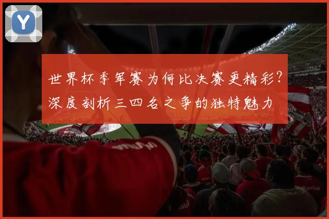 世界杯季军赛为何比决赛更精彩?深度剖析三四名之争的独特魅力