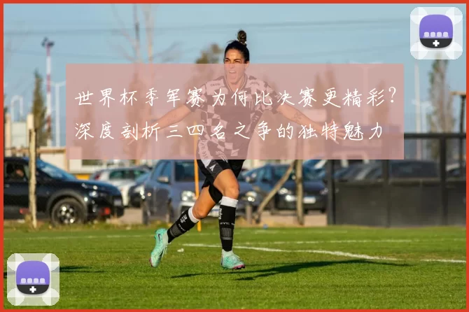 世界杯季军赛为何比决赛更精彩？深度剖析三四名之争的独特魅力